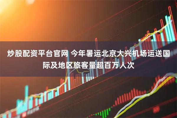 炒股配资平台官网 今年暑运北京大兴机场运送国际及地区旅客量超百万人次