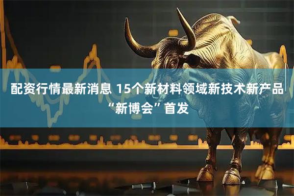 配资行情最新消息 15个新材料领域新技术新产品“新博会”首发