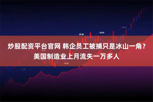 炒股配资平台官网 韩企员工被捕只是冰山一角？美国制造业上月流失一万多人