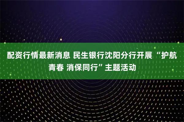 配资行情最新消息 民生银行沈阳分行开展 “护航青春 消保同行”主题活动
