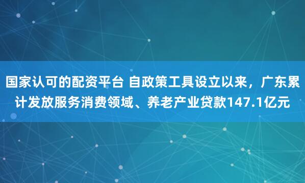 国家认可的配资平台 自政策工具设立以来，广东累计发放服务消费领域、养老产业贷款147.1亿元