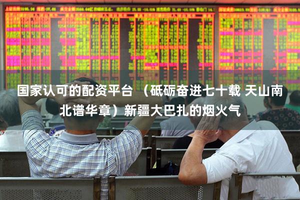 国家认可的配资平台 （砥砺奋进七十载 天山南北谱华章）新疆大巴扎的烟火气