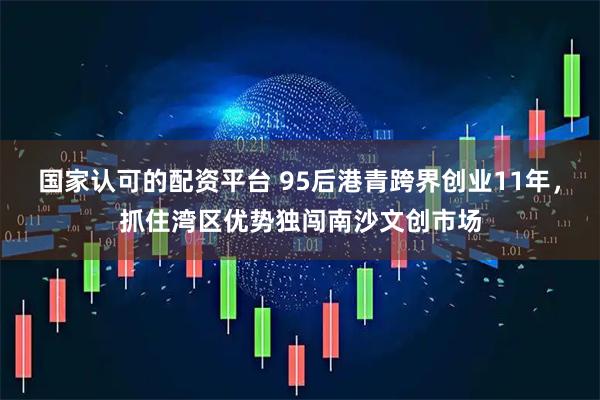 国家认可的配资平台 95后港青跨界创业11年，抓住湾区优势独闯南沙文创市场