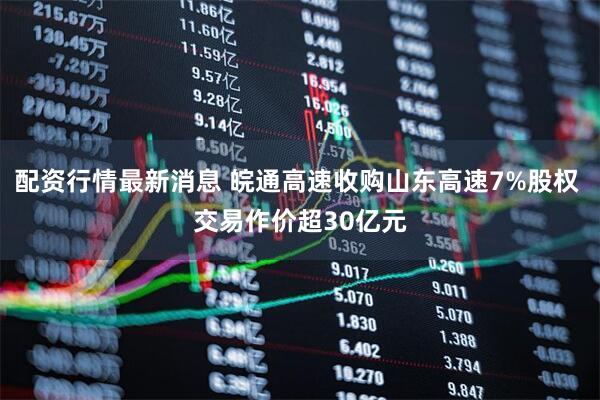 配资行情最新消息 皖通高速收购山东高速7%股权 交易作价超30亿元