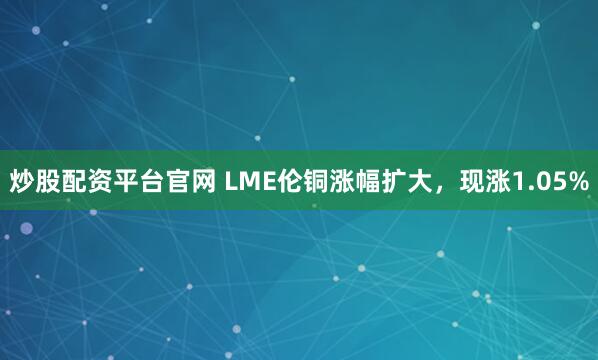 炒股配资平台官网 LME伦铜涨幅扩大，现涨1.05%