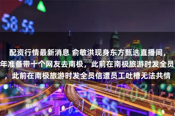 配资行情最新消息 俞敏洪现身东方甄选直播间，做PPT回应南极游：明年准备带十个网友去南极，此前在南极旅游时发全员信遭员工吐槽无法共情