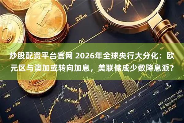 炒股配资平台官网 2026年全球央行大分化：欧元区与澳加或转向加息，美联储成少数降息派？