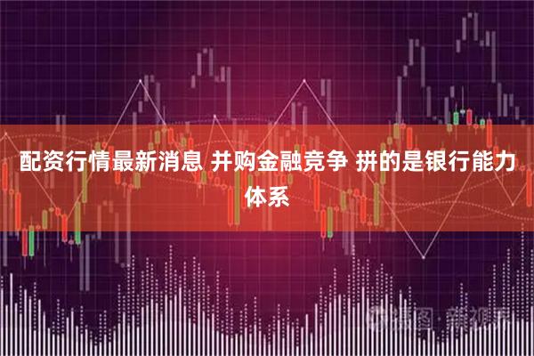 配资行情最新消息 并购金融竞争 拼的是银行能力体系