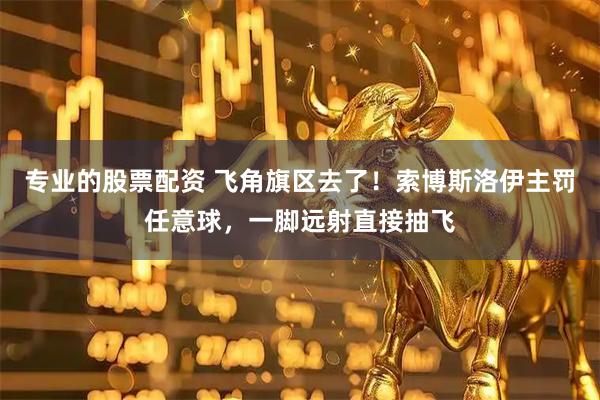 专业的股票配资 飞角旗区去了！索博斯洛伊主罚任意球，一脚远射直接抽飞