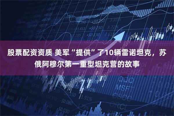 股票配资资质 美军“提供”了10辆雷诺坦克，苏俄阿穆尔第一重型坦克营的故事