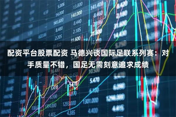 配资平台股票配资 马德兴谈国际足联系列赛：对手质量不错，国足无需刻意追求成绩