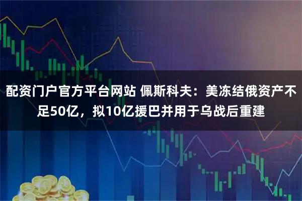 配资门户官方平台网站 佩斯科夫：美冻结俄资产不足50亿，拟10亿援巴并用于乌战后重建