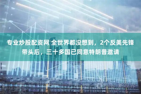 专业炒股配资网 全世界都没想到，2个反美先锋带头后，三十多国已同意特朗普邀请