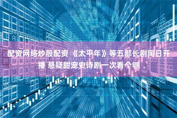 配资网络炒股配资 《太平年》等五部长剧同日开播 悬疑甜宠史诗剧一次看个够