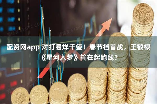 配资网app 对打易烊千玺！春节档首战，王鹤棣《星河入梦》输在起跑线？