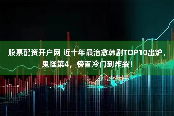 股票配资开户网 近十年最治愈韩剧TOP10出炉，鬼怪第4，榜首冷门到炸裂！