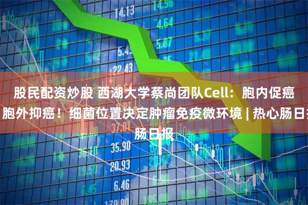 股民配资炒股 西湖大学蔡尚团队Cell：胞内促癌，胞外抑癌！细菌位置决定肿瘤免疫微环境 | 热心肠日报