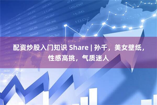 配资炒股入门知识 Share | 孙千，美女壁纸，性感高挑，气质迷人