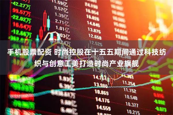 手机股票配资 时尚控股在十五五期间通过科技纺织与创意工美打造时尚产业旗舰