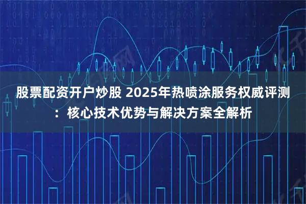 股票配资开户炒股 2025年热喷涂服务权威评测：核心技术优势与解决方案全解析