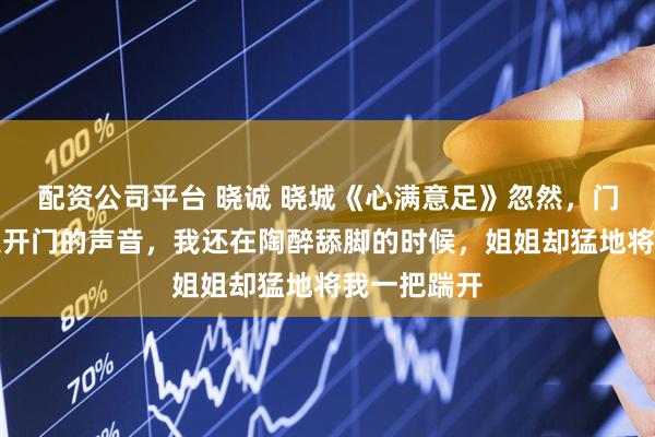 配资公司平台 晓诚 晓城《心满意足》忽然，门外传来钥匙开门的声音，我还在陶醉舔脚的时候，姐姐却猛地将我一把踹开