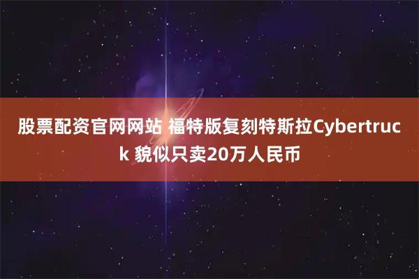 股票配资官网网站 福特版复刻特斯拉Cybertruck 貌似只卖20万人民币