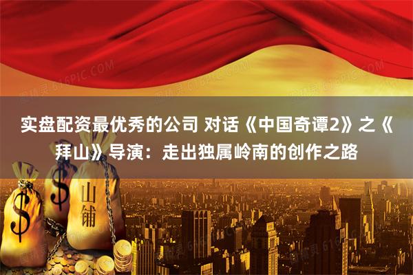 实盘配资最优秀的公司 对话《中国奇谭2》之《拜山》导演：走出独属岭南的创作之路