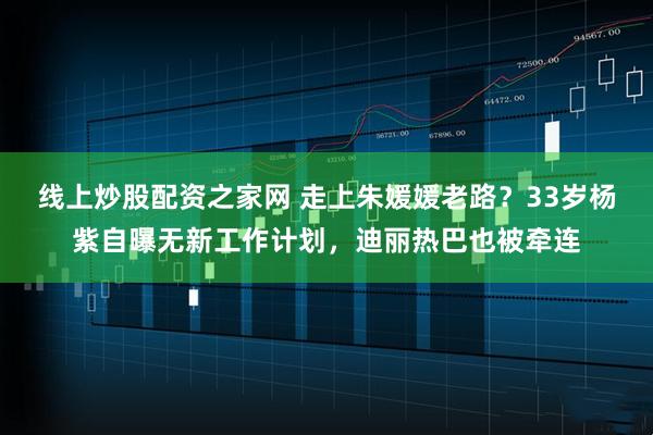 线上炒股配资之家网 走上朱媛媛老路？33岁杨紫自曝无新工作计划，迪丽热巴也被牵连