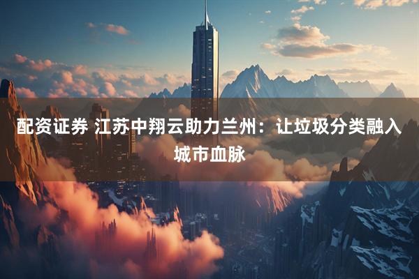 配资证券 江苏中翔云助力兰州：让垃圾分类融入城市血脉
