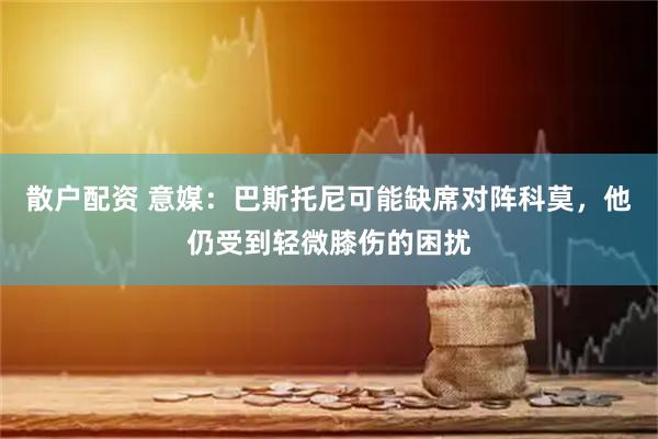 散户配资 意媒：巴斯托尼可能缺席对阵科莫，他仍受到轻微膝伤的困扰