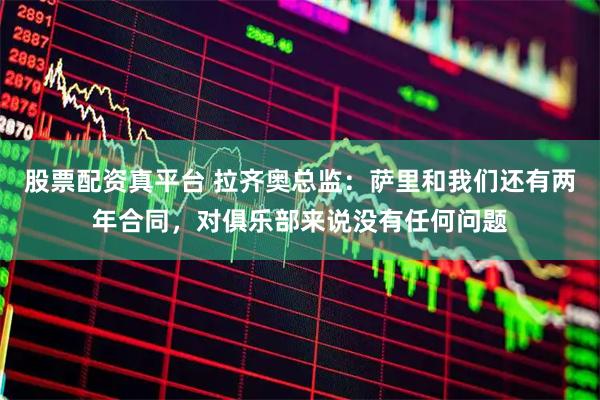 股票配资真平台 拉齐奥总监：萨里和我们还有两年合同，对俱乐部来说没有任何问题