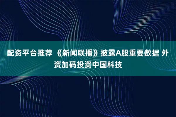 配资平台推荐 《新闻联播》披露A股重要数据 外资加码投资中国科技